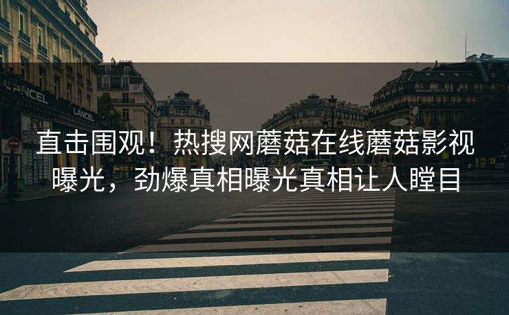 直击围观！热搜网蘑菇在线蘑菇影视曝光，劲爆真相曝光真相让人瞠目