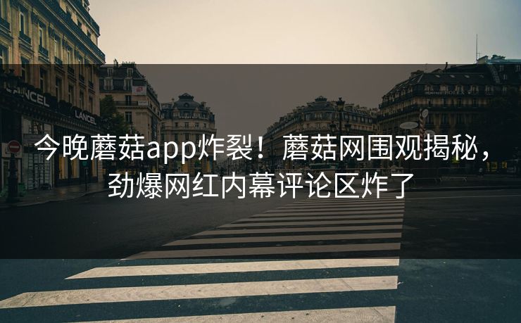 今晚蘑菇app炸裂！蘑菇网围观揭秘，劲爆网红内幕评论区炸了