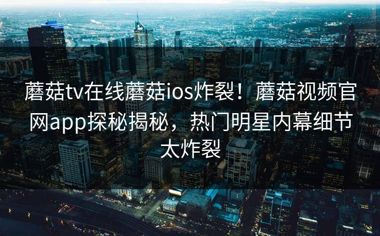 蘑菇tv在线蘑菇ios炸裂！蘑菇视频官网app探秘揭秘，热门明星内幕细节太炸裂