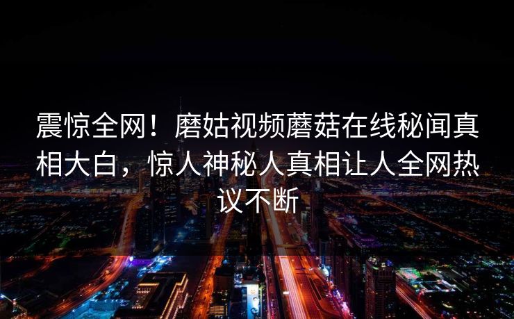 震惊全网！磨姑视频蘑菇在线秘闻真相大白，惊人神秘人真相让人全网热议不断