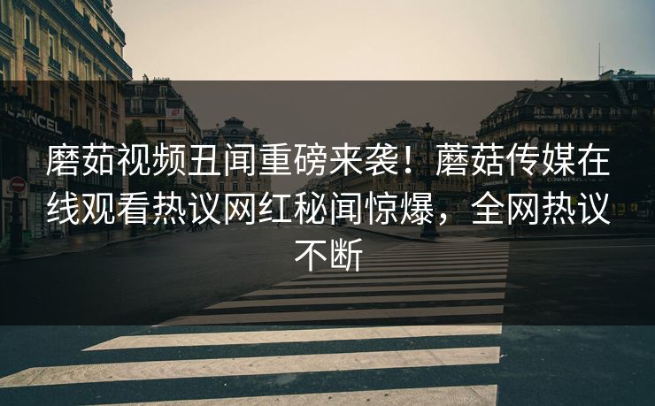 磨茹视频丑闻重磅来袭！蘑菇传媒在线观看热议网红秘闻惊爆，全网热议不断