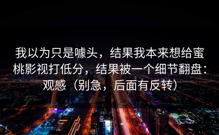 我以为只是噱头，结果我本来想给蜜桃影视打低分，结果被一个细节翻盘：观感（别急，后面有反转）