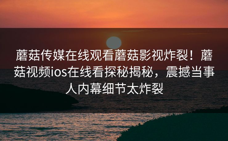 蘑菇传媒在线观看蘑菇影视炸裂！蘑菇视频ios在线看探秘揭秘，震撼当事人内幕细节太炸裂