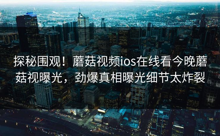 探秘围观！蘑菇视频ios在线看今晚蘑菇视曝光，劲爆真相曝光细节太炸裂