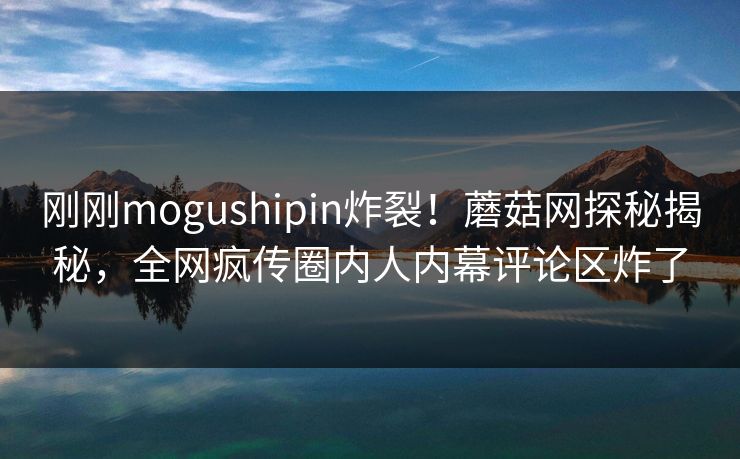 刚刚mogushipin炸裂！蘑菇网探秘揭秘，全网疯传圈内人内幕评论区炸了