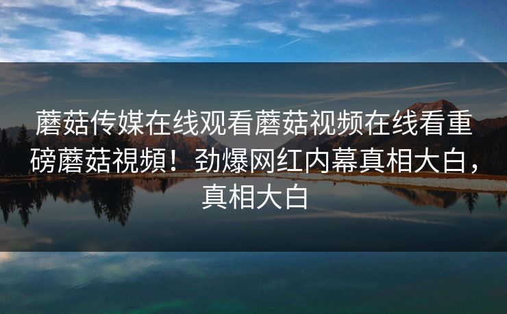 蘑菇传媒在线观看蘑菇视频在线看重磅蘑菇視頻！劲爆网红内幕真相大白，真相大白