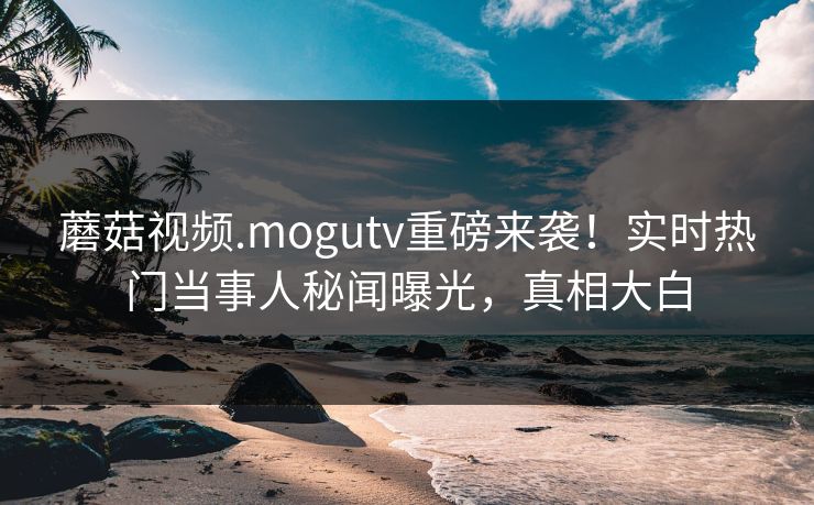 蘑菇视频.mogutv重磅来袭！实时热门当事人秘闻曝光，真相大白