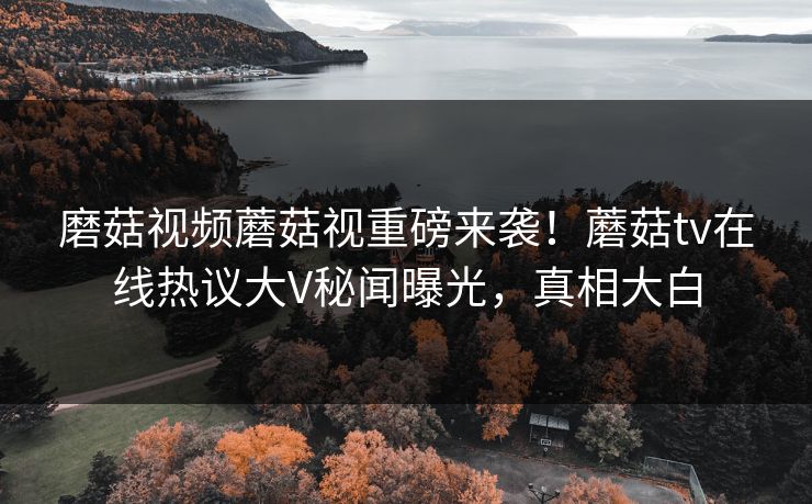 磨菇视频蘑菇视重磅来袭！蘑菇tv在线热议大V秘闻曝光，真相大白
