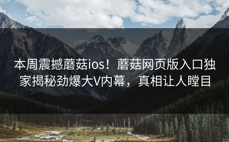 本周震撼蘑菇ios！蘑菇网页版入口独家揭秘劲爆大V内幕，真相让人瞠目