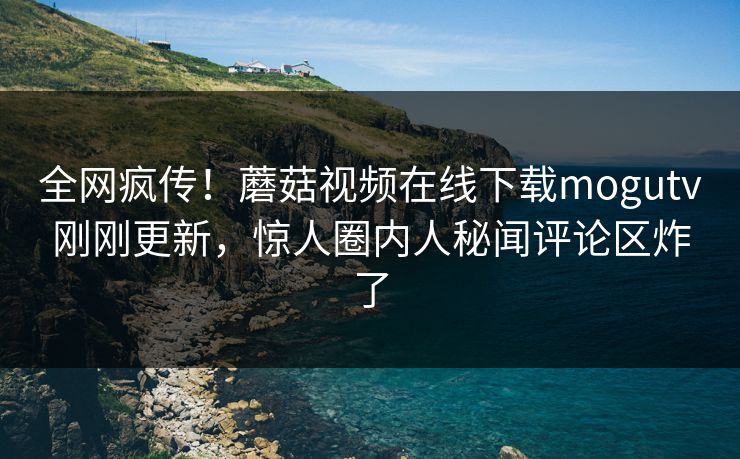 全网疯传！蘑菇视频在线下载mogutv刚刚更新，惊人圈内人秘闻评论区炸了