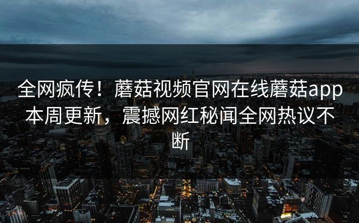 全网疯传！蘑菇视频官网在线蘑菇app本周更新，震撼网红秘闻全网热议不断