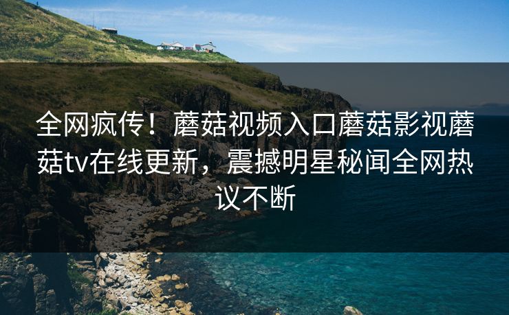 全网疯传！蘑菇视频入口蘑菇影视蘑菇tv在线更新，震撼明星秘闻全网热议不断