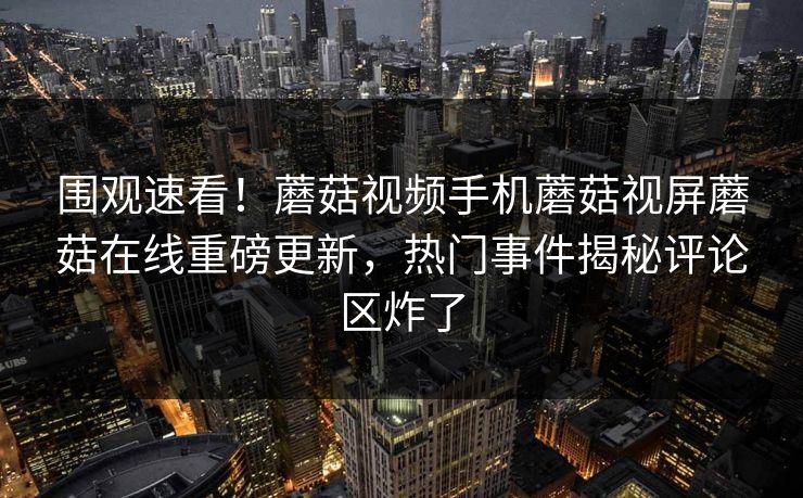 围观速看！蘑菇视频手机蘑菇视屏蘑菇在线重磅更新，热门事件揭秘评论区炸了