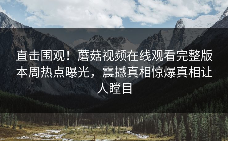 直击围观！蘑菇视频在线观看完整版本周热点曝光，震撼真相惊爆真相让人瞠目