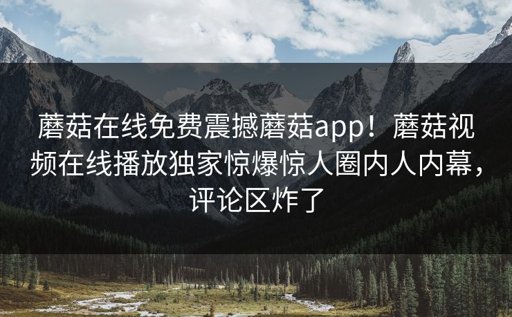 蘑菇在线免费震撼蘑菇app！蘑菇视频在线播放独家惊爆惊人圈内人内幕，评论区炸了