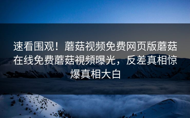 速看围观！蘑菇视频免费网页版蘑菇在线免费蘑菇視頻曝光，反差真相惊爆真相大白