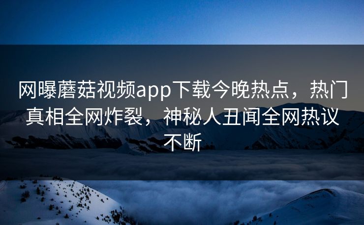 网曝蘑菇视频app下载今晚热点，热门真相全网炸裂，神秘人丑闻全网热议不断