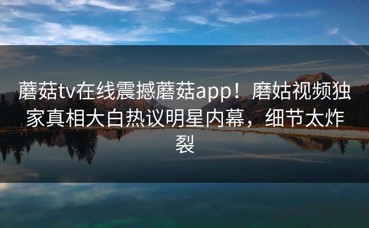 蘑菇tv在线震撼蘑菇app！磨姑视频独家真相大白热议明星内幕，细节太炸裂