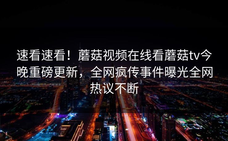 速看速看！蘑菇视频在线看蘑菇tv今晚重磅更新，全网疯传事件曝光全网热议不断
