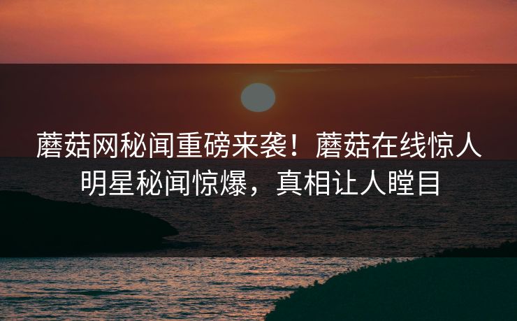 蘑菇网秘闻重磅来袭！蘑菇在线惊人明星秘闻惊爆，真相让人瞠目