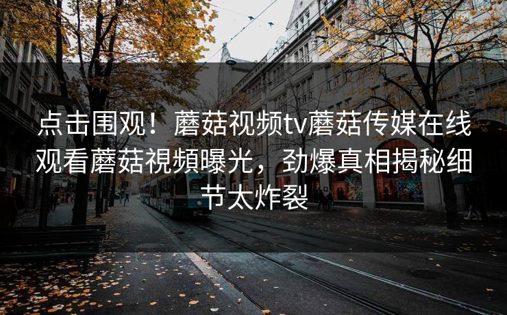 点击围观！蘑菇视频tv蘑菇传媒在线观看蘑菇視頻曝光，劲爆真相揭秘细节太炸裂