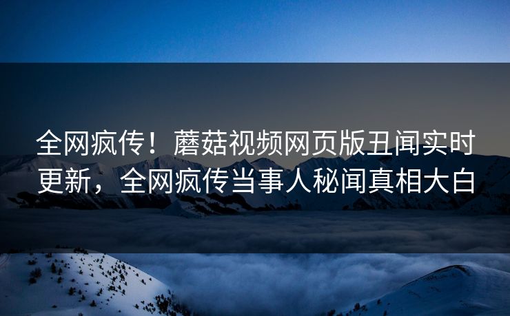 全网疯传！蘑菇视频网页版丑闻实时更新，全网疯传当事人秘闻真相大白
