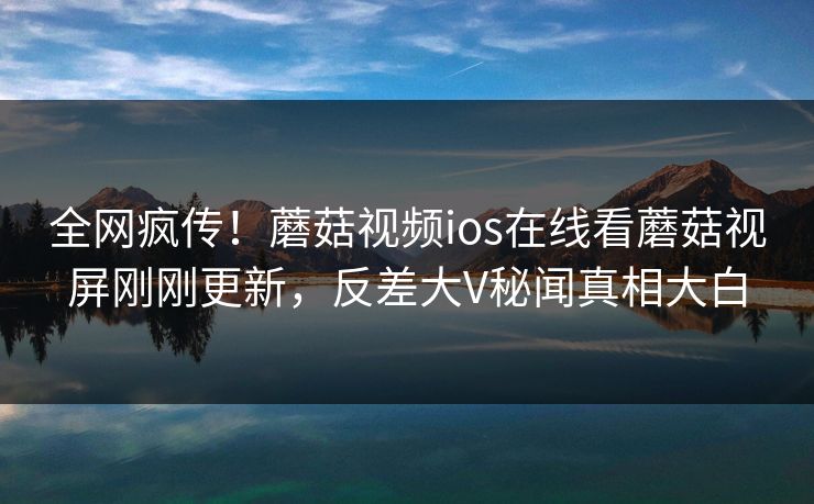 全网疯传！蘑菇视频ios在线看蘑菇视屏刚刚更新，反差大V秘闻真相大白