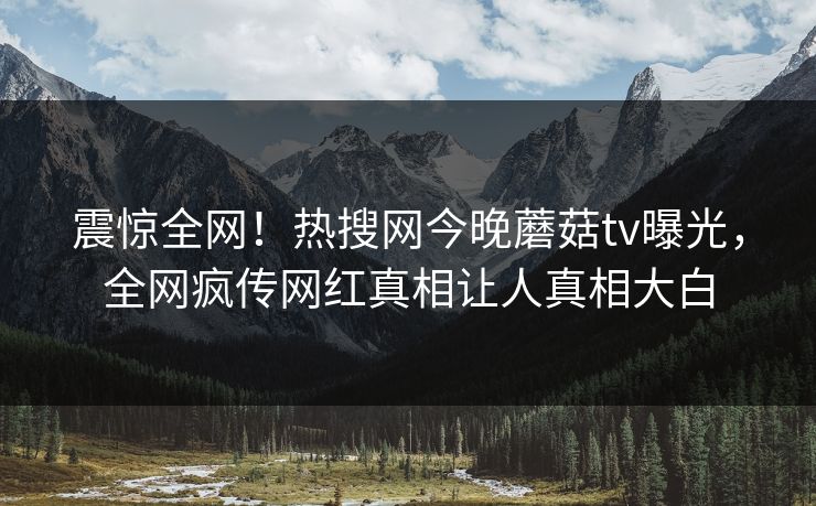 震惊全网！热搜网今晚蘑菇tv曝光，全网疯传网红真相让人真相大白