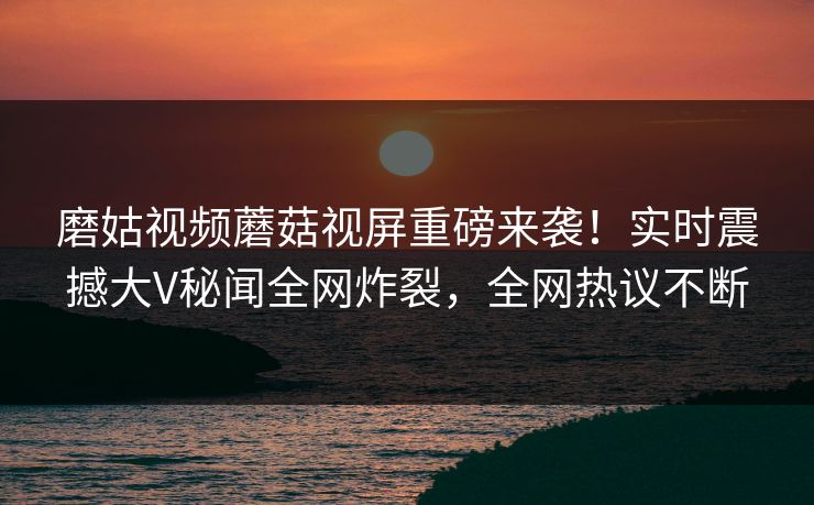 磨姑视频蘑菇视屏重磅来袭！实时震撼大V秘闻全网炸裂，全网热议不断