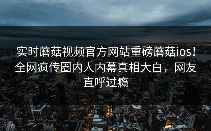 实时蘑菇视频官方网站重磅蘑菇ios！全网疯传圈内人内幕真相大白，网友直呼过瘾