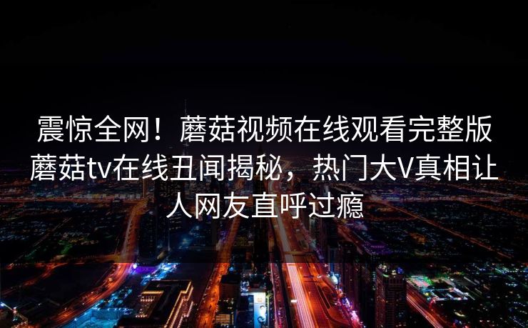 震惊全网！蘑菇视频在线观看完整版蘑菇tv在线丑闻揭秘，热门大V真相让人网友直呼过瘾