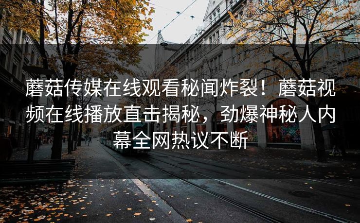 蘑菇传媒在线观看秘闻炸裂！蘑菇视频在线播放直击揭秘，劲爆神秘人内幕全网热议不断