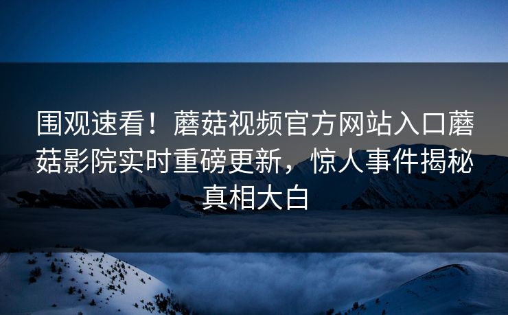 围观速看！蘑菇视频官方网站入口蘑菇影院实时重磅更新，惊人事件揭秘真相大白