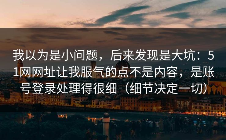 我以为是小问题，后来发现是大坑：51网网址让我服气的点不是内容，是账号登录处理得很细（细节决定一切）