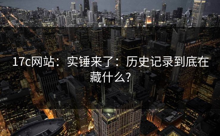 17c网站：实锤来了：历史记录到底在藏什么?