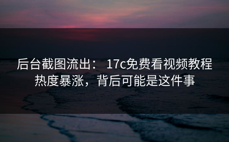 后台截图流出： 17c免费看视频教程热度暴涨，背后可能是这件事