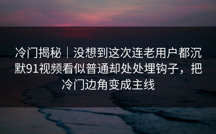 冷门揭秘｜没想到这次连老用户都沉默91视频看似普通却处处埋钩子，把冷门边角变成主线