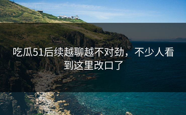吃瓜51后续越聊越不对劲，不少人看到这里改口了